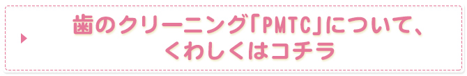 歯のクリーニング「PMTC」について、くわしくはコチラ