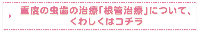重度の虫歯の治療「根管治療」について、くわしくはコチラ